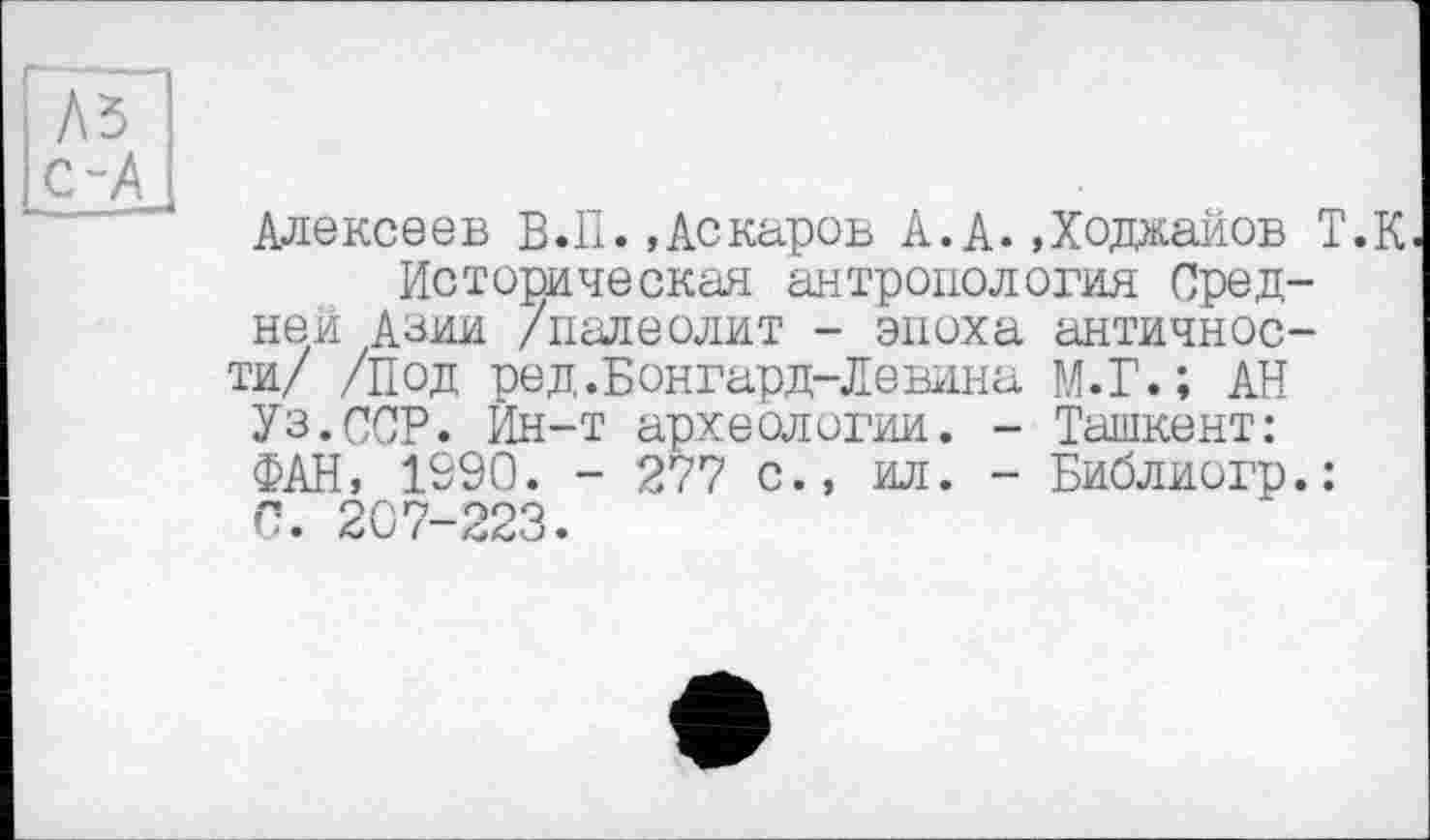 ﻿і А5
І с-А і
Алексеев В.П..Аскаров А.А..Ходжайов Т.К Историческая антропология Средней Азии /палеолит - эпоха античности/ /под ред.Бонгард-Левина М.Г.; АН
Уз.ССР. Ин-т археологии. - Ташкент:
ФАН, 1990. - 277 с., ил. - Библиогр.:
С. 207-223.